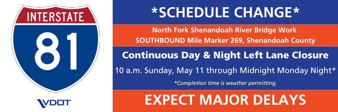 Schedule Change. North Fork Shenandoah River Bridge Work Southbound Mile Marker 269, Shenandoah County. Continuous Day and Night Left Lane Closure. 10 a.m. Sunday, May 11 through Midnight Monday night*  *Completion time is weather permitting. Expect Major Delays
